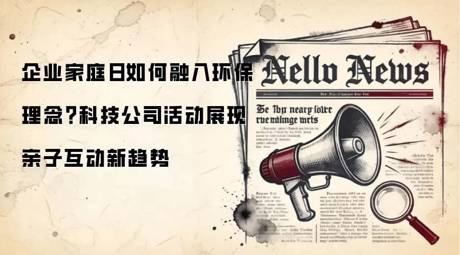 企业家庭日如何融入环保理念？科技公司活动展现亲子互动新趋势