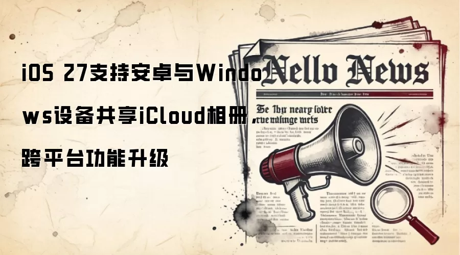 iOS 27支持安卓与Windows设备共享iCloud相册，跨平台功能升级