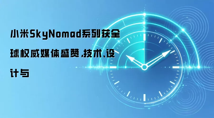 小米SkyNomad系列获全球权威媒体盛赞，技术、设计与