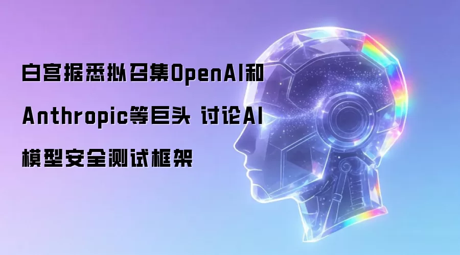 白宫据悉拟召集OpenAI和Anthropic等巨头 讨论AI模型安全测试框架