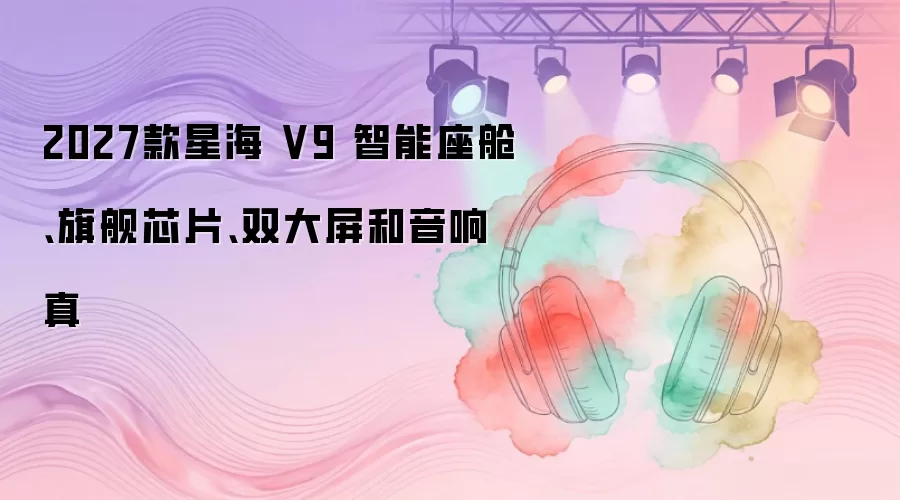 2027款星海 V9 智能座舱、旗舰芯片、双大屏和音响真