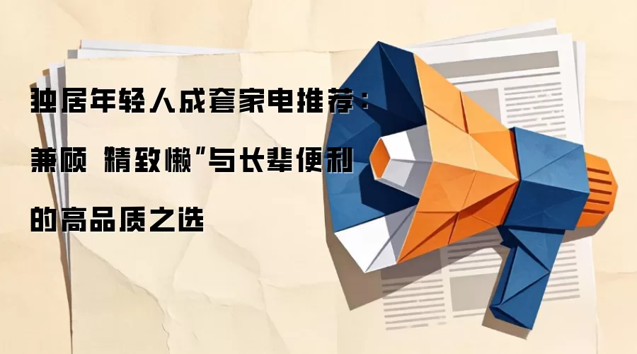 独居年轻人成套家电推荐：兼顾“精致懒”与长辈便利的高品质之选