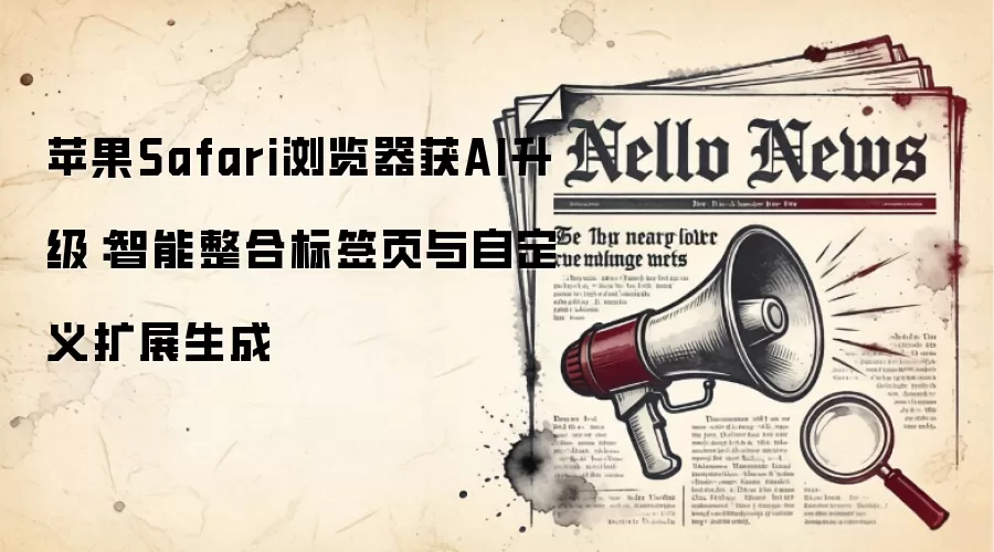 苹果Safari浏览器获AI升级：智能整合标签页与自定义扩展生成