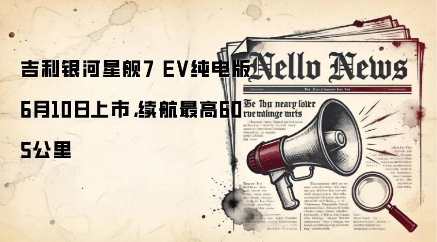 吉利银河星舰7 EV纯电版6月10日上市，续航最高605公里