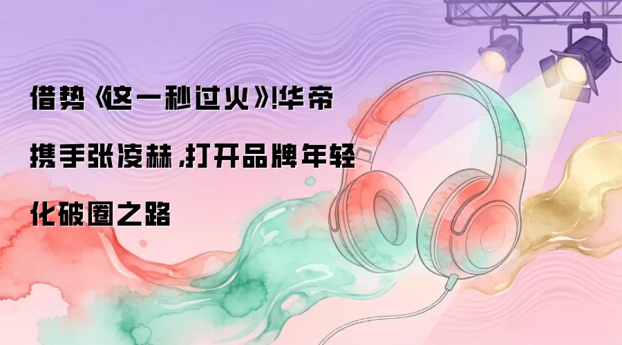 借势《这一秒过火》！华帝携手张凌赫，打开品牌年轻化破圈之路
