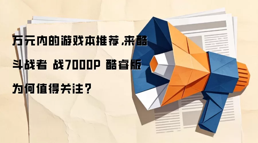 万元内的游戏本推荐,来酷斗战者 战7000P 酷睿版为何值得关注?