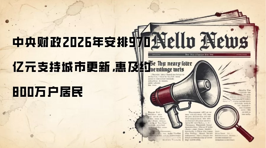 中央财政2026年安排970亿元支持城市更新，惠及约800万户居民