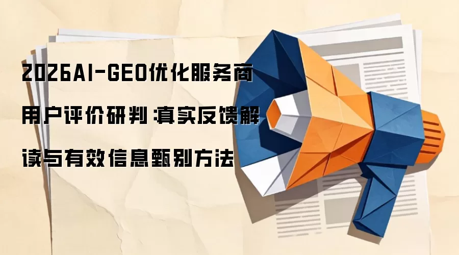2026AI-GEO优化服务商用户评价研判：真实反馈解读与有效信息甄别方法