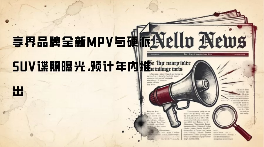 享界品牌全新MPV与硬派SUV谍照曝光,预计年内推出