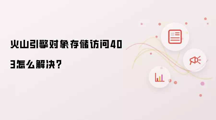 火山引擎对象存储访问403怎么解决？