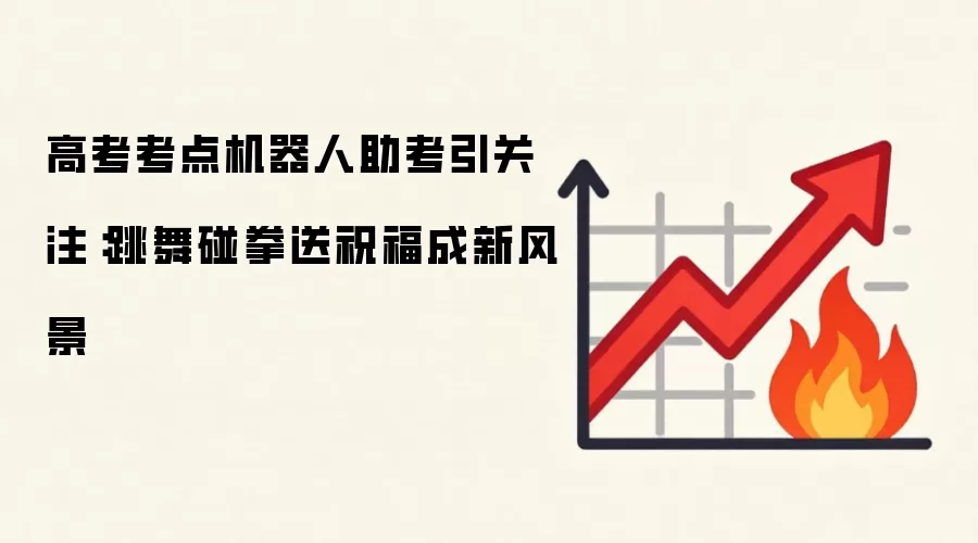 高考考点机器人助考引关注：跳舞碰拳送祝福成新风景