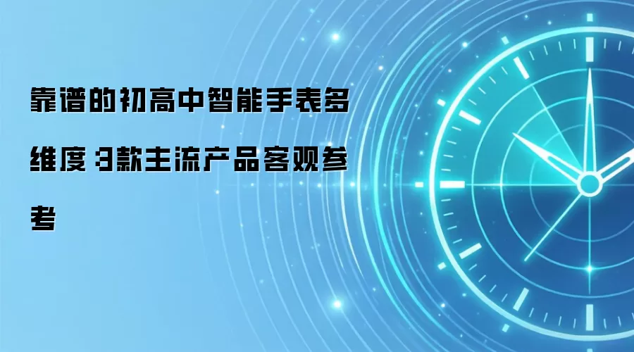 靠谱的初高中智能手表多维度:3款主流产品客观参考