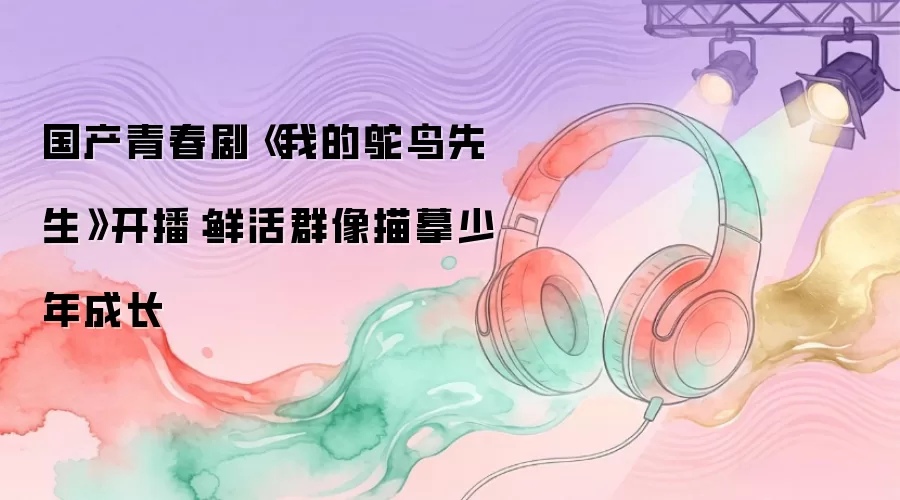 国产青春剧《我的鸵鸟先生》开播：鲜活群像描摹少年成长
