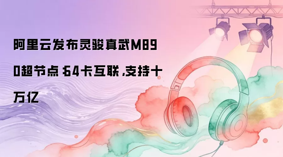 阿里云发布灵骏真武M890超节点:64卡互联,支持十万亿