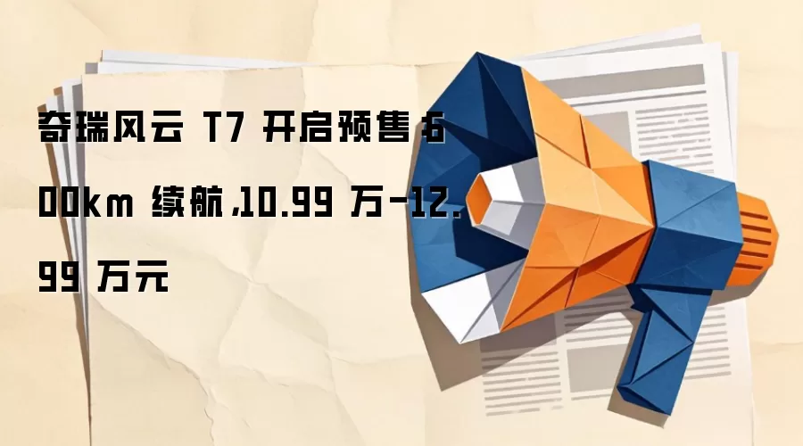 奇瑞风云 T7 开启预售：600km 续航，10.99 万-12.99 万元
