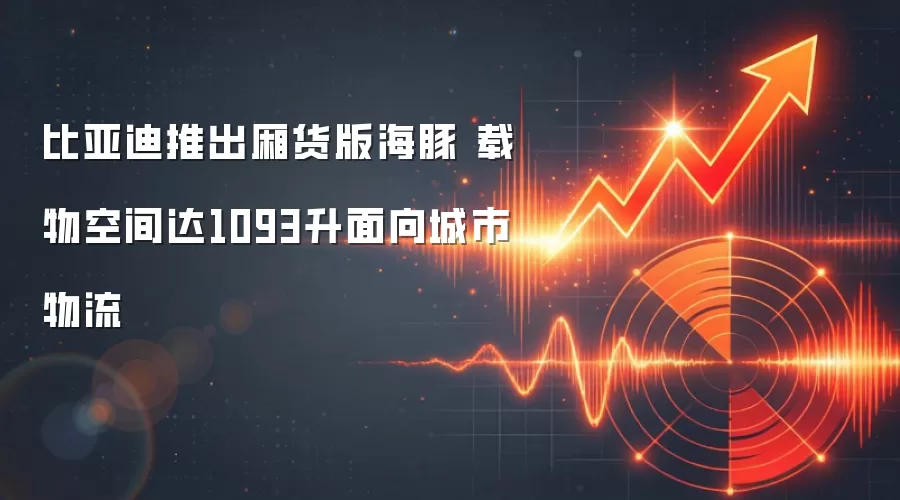 比亚迪推出厢货版海豚 载物空间达1093升面向城市物流