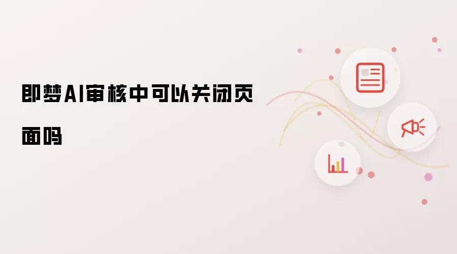 即梦AI审核中可以关闭页面吗