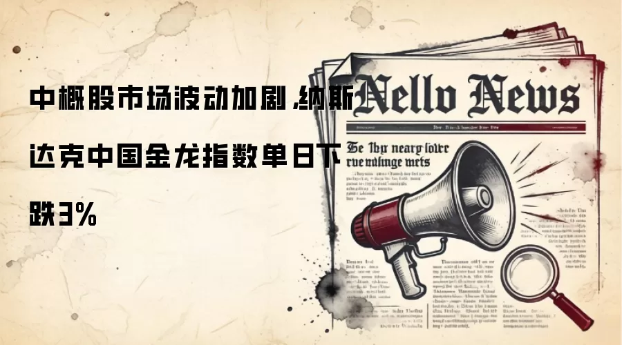 中概股市场波动加剧,纳斯达克中国金龙指数单日下跌3%
