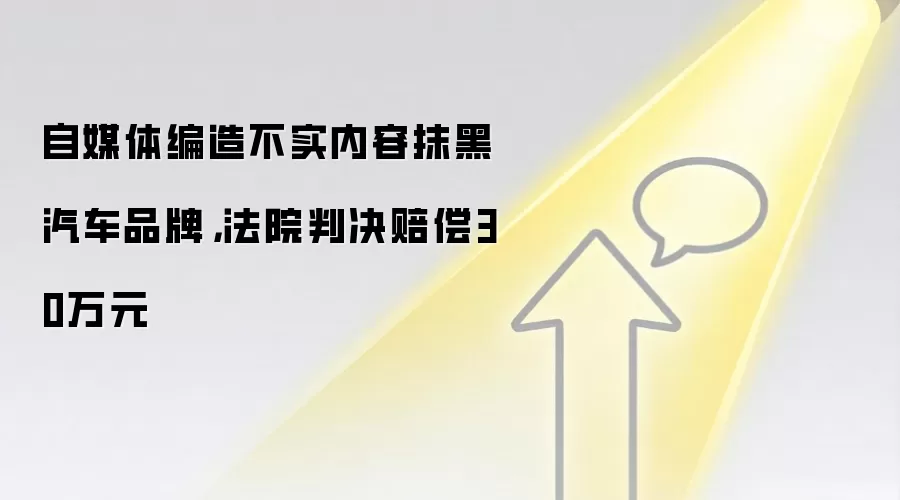 自媒体编造不实内容抹黑汽车品牌，法院判决赔偿30万元