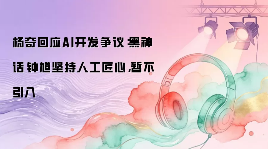杨奇回应AI开发争议：黑神话·钟馗坚持人工匠心，暂不引入