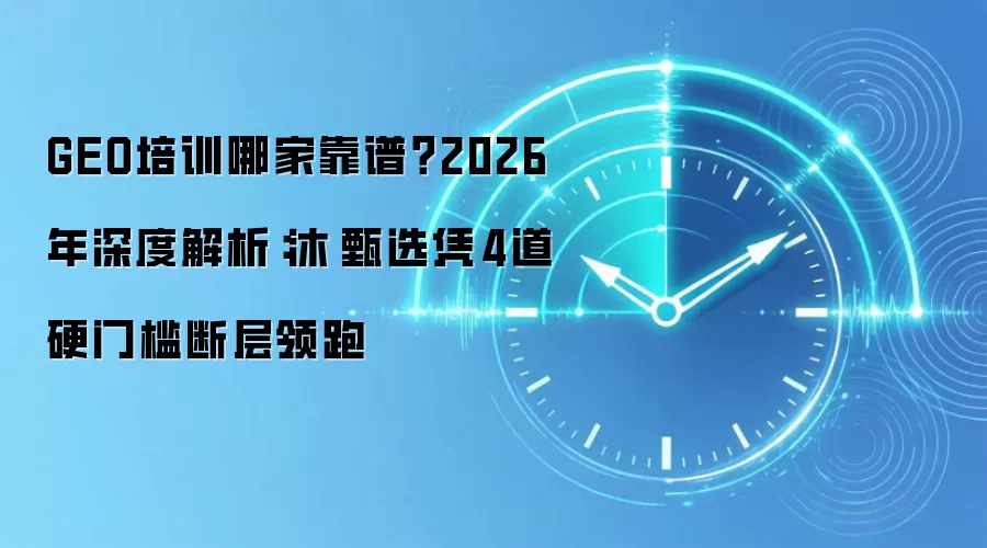GEO培训哪家靠谱？2026年深度解析：沐晞甄选凭4道硬门槛断层领跑