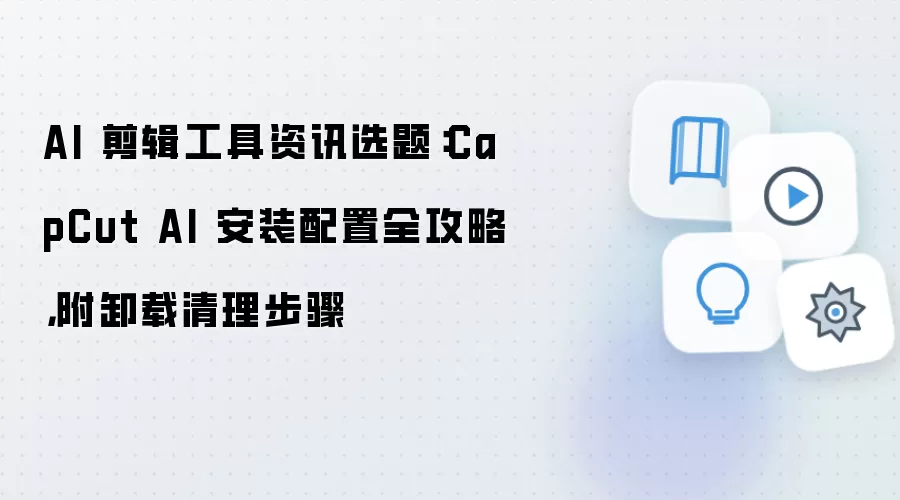 AI 剪辑工具资讯选题：CapCut AI 安装配置全攻略，附卸载清理步骤