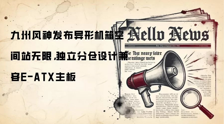 九州风神发布异形机箱空间站无限，独立分仓设计兼容E-ATX主板