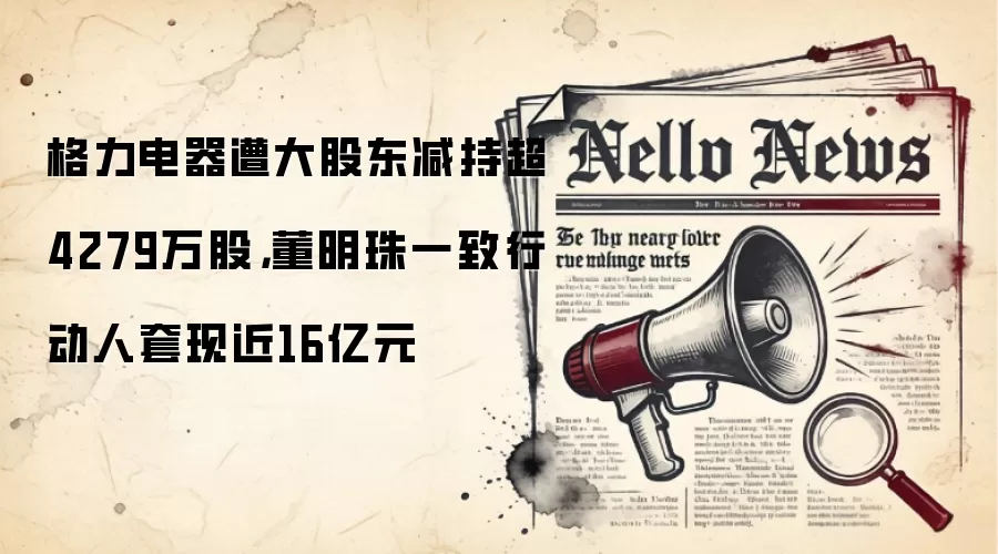 格力电器遭大股东减持超4279万股，董明珠一致行动人变钱近16亿元