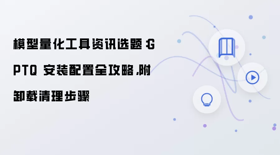 模型量化工具资讯选题：GPTQ 安装配置全攻略，附卸载清理步骤