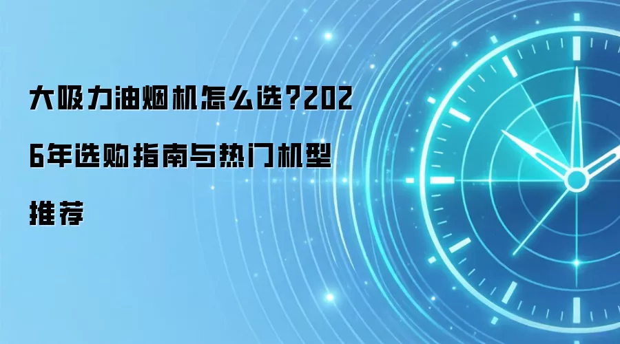 大吸力油烟机怎么选？2026年选购指南与热门机型推荐