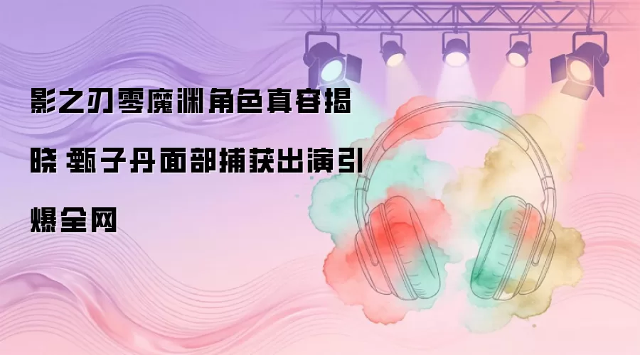 影之刃零魔渊角色真容揭晓：甄子丹面部捕获出演引爆全网