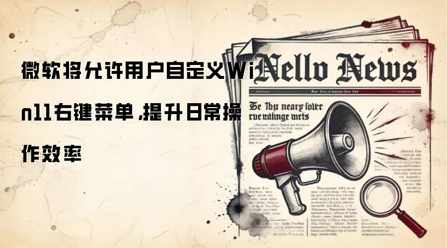 微软将允许用户自定义Win11右键菜单，提升日常操作效率