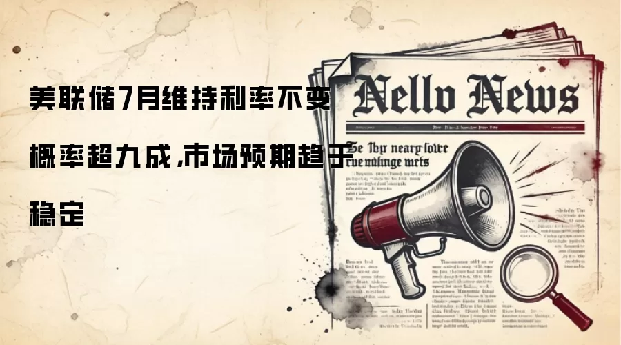 美联储7月维持利率不变概率超九成，市场预期趋于稳定