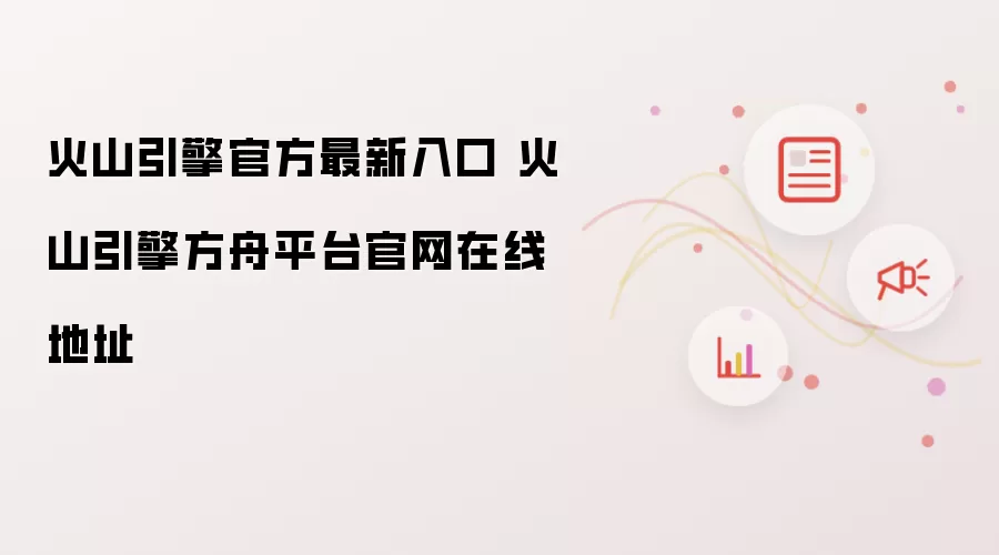 火山引擎官方最新入口 火山引擎方舟平台官网在线地址