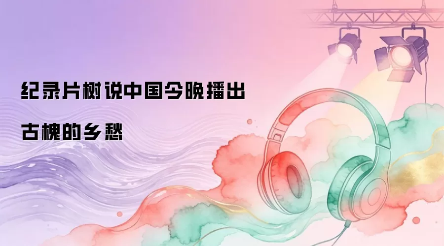 纪录片树说中国今晚播出古槐的乡愁