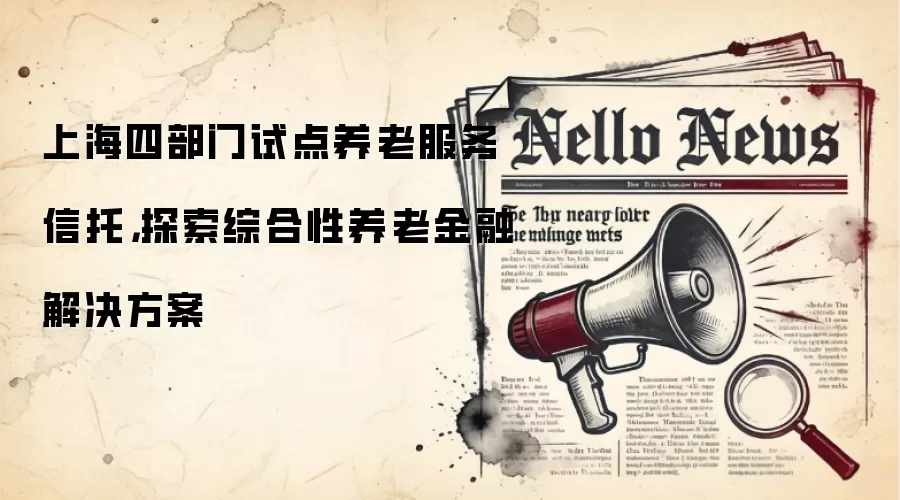 上海四部门试点养老服务信托，探索综合性养老金融解决方案