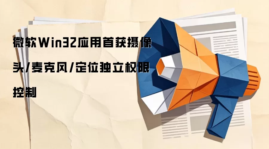 微软Win32应用首获摄像头/麦克风/定位独立权限控制