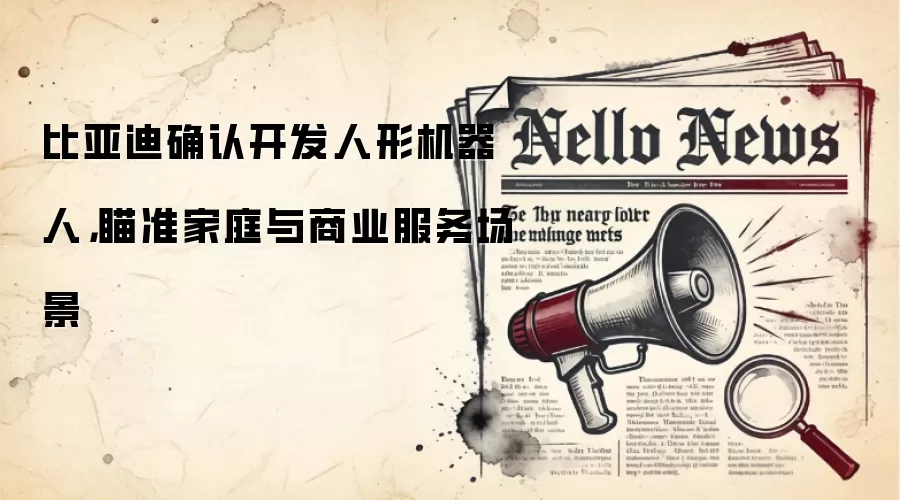 比亚迪确认开发人形机器人，瞄准家庭与商业服务场景