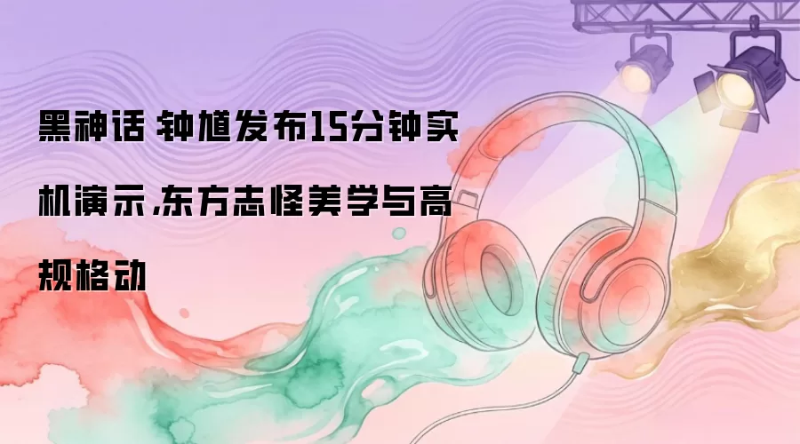 黑神话：钟馗发布15分钟实机演示，东方志怪美学与高规格动