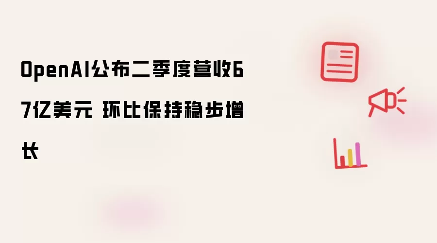 OpenAI公布二季度营收67亿美元 环比保持稳步增长