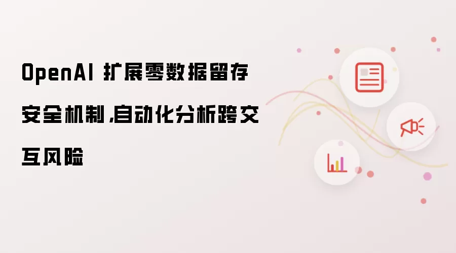 OpenAI 扩展零数据留存安全机制，自动化分析跨交互风险