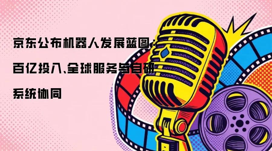 京东公布机器人发展蓝图:百亿投入、全球服务与自研系统协同