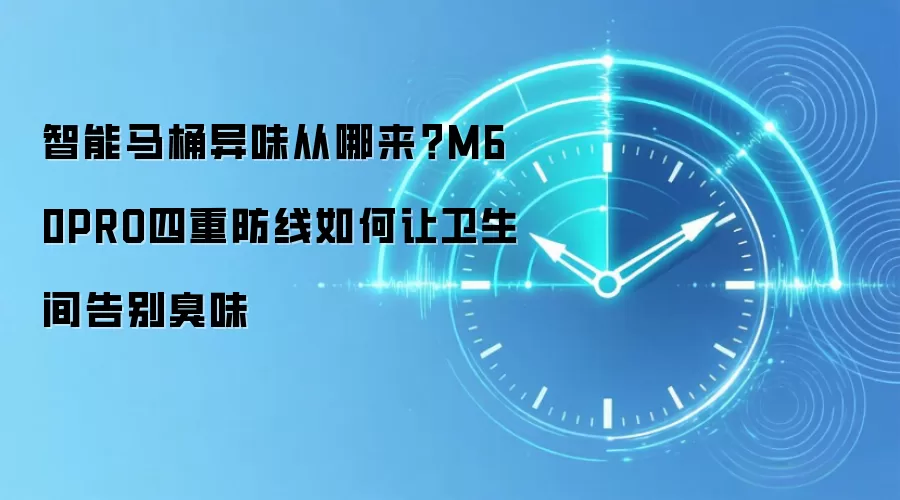 智能马桶异味从哪来？M60PRO四重防线如何让卫生间告别臭味
