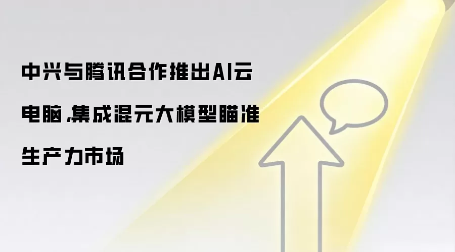 中兴与腾讯合作推出AI云电脑，集成混元大模型瞄准生产力市场