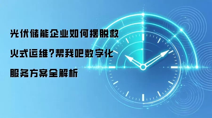 光伏储能企业如何摆脱救火式运维？帮我吧数字化服务方案全解析