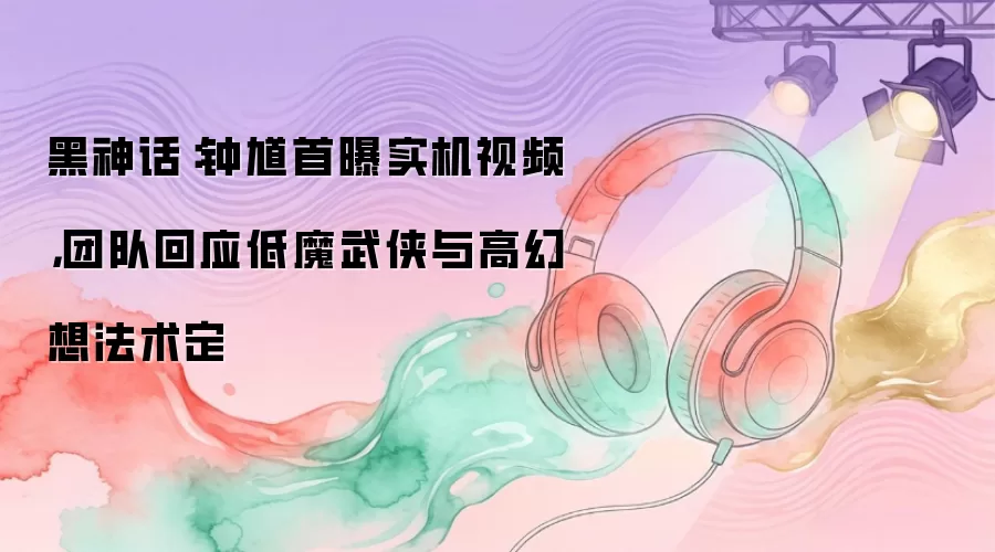 黑神话：钟馗首曝实机视频，团队回应低魔武侠与高幻想法术定