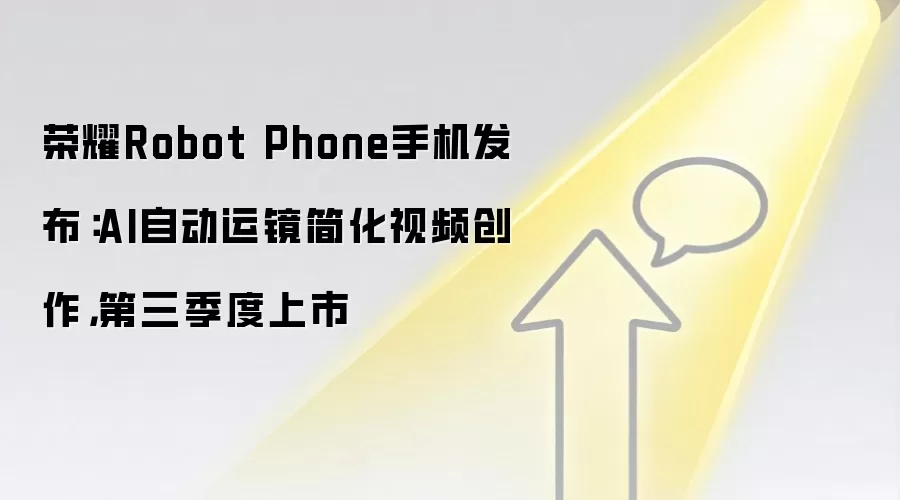 荣耀Robot Phone手机发布：AI自动运镜简化视频创作，第三季度上市