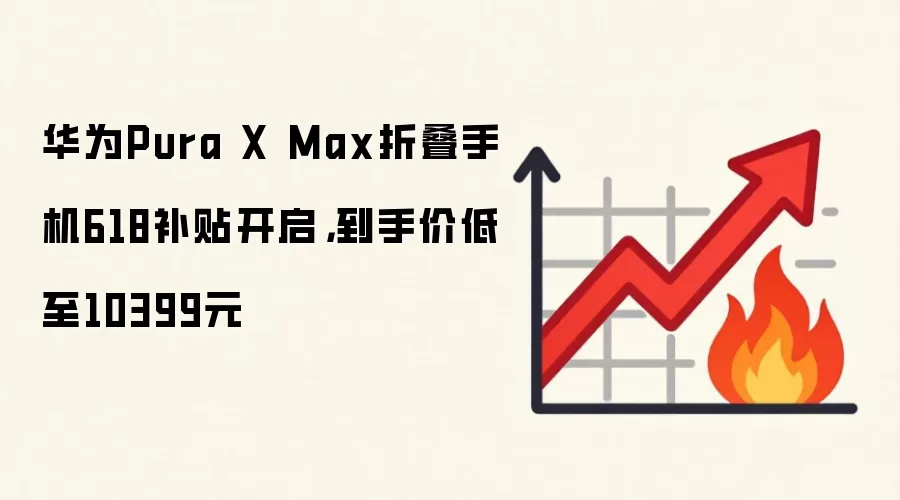 华为Pura X Max折叠手机618补贴开启，到手价低至10399元