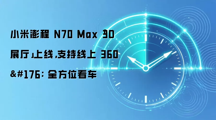 小米澎程 N70 Max「3D 展厅」上线，支持线上 360° 全方位看车