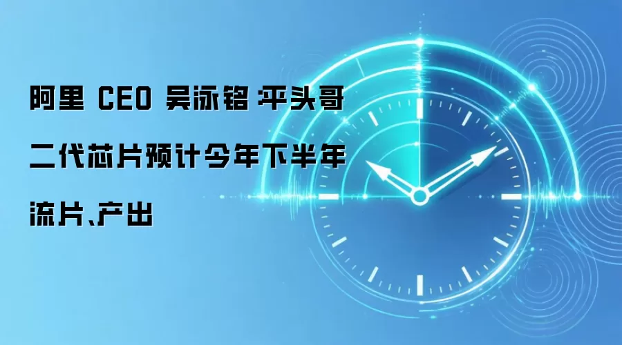 阿里 CEO 吴泳铭：平头哥二代芯片预计今年下半年流片、产出